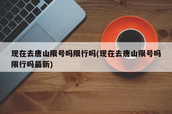 现在去唐山限号吗限行吗(现在去唐山限号吗限行吗最新)