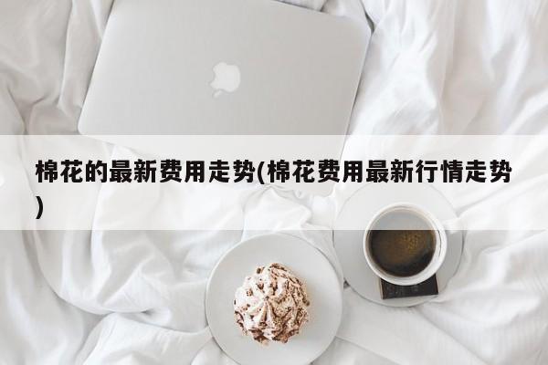 棉花的最新费用走势(棉花费用最新行情走势)