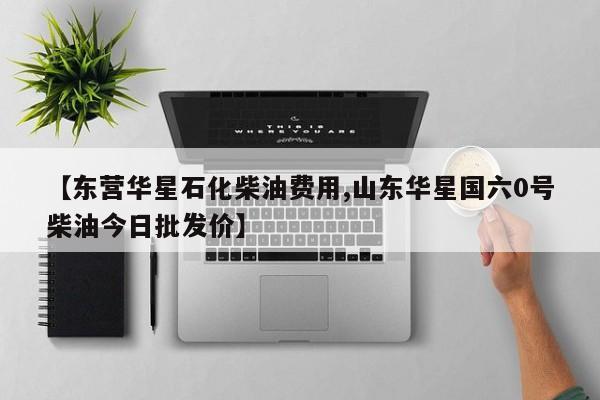 【东营华星石化柴油费用,山东华星国六0号柴油今日批发价】