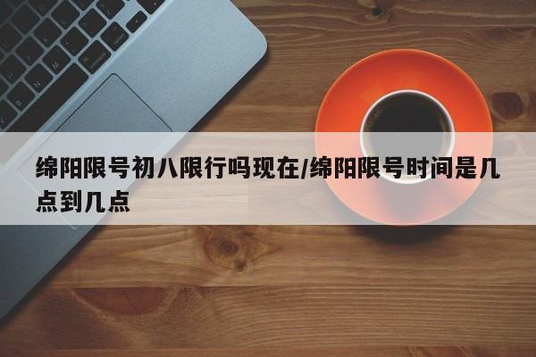绵阳限号初八限行吗现在/绵阳限号时间是几点到几点