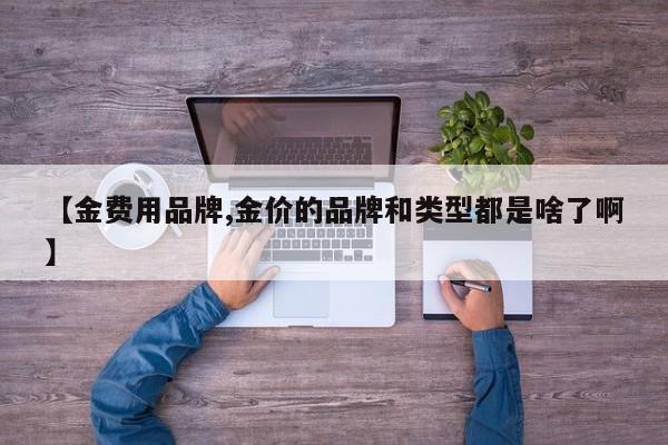 【金费用品牌,金价的品牌和类型都是啥了啊】