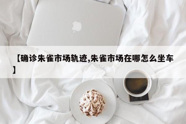 【确诊朱雀市场轨迹,朱雀市场在哪怎么坐车】