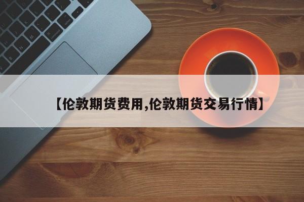 【伦敦期货费用,伦敦期货交易行情】