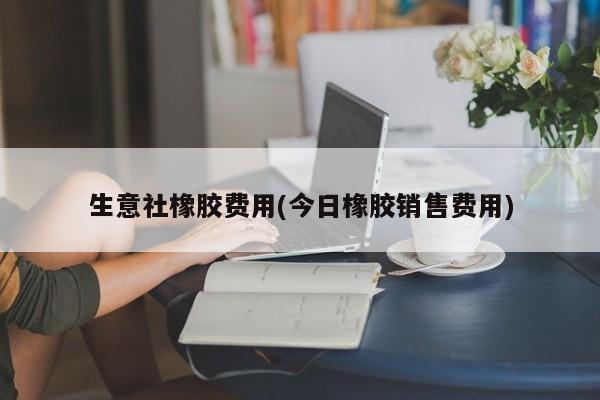 生意社橡胶费用(今日橡胶销售费用)