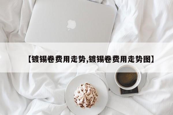 【镀锡卷费用走势,镀锡卷费用走势图】
