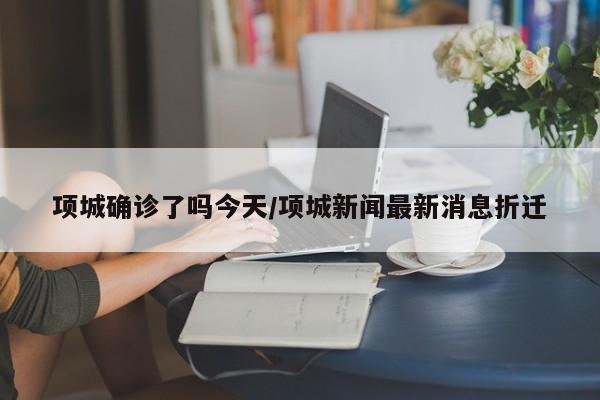 项城确诊了吗今天/项城新闻最新消息折迁