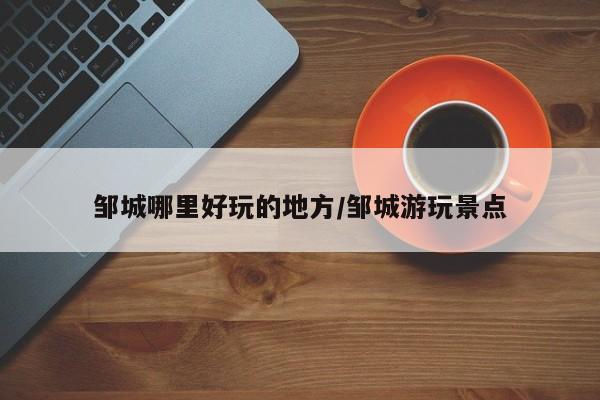 邹城哪里好玩的地方/邹城游玩景点