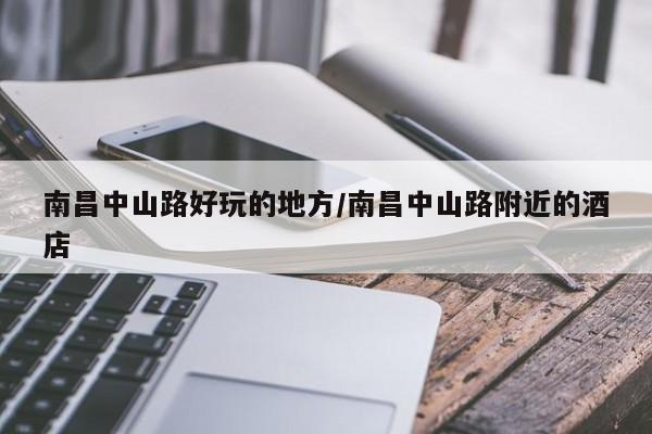 南昌中山路好玩的地方/南昌中山路附近的酒店