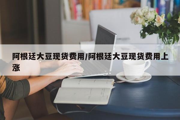 阿根廷大豆现货费用/阿根廷大豆现货费用上涨