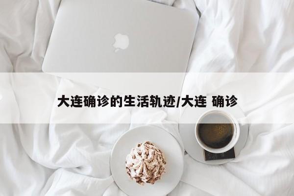 大连确诊的生活轨迹/大连 确诊