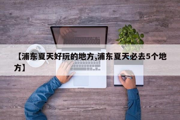 【浦东夏天好玩的地方,浦东夏天必去5个地方】