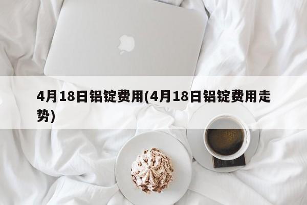 4月18日铝锭费用(4月18日铝锭费用走势)