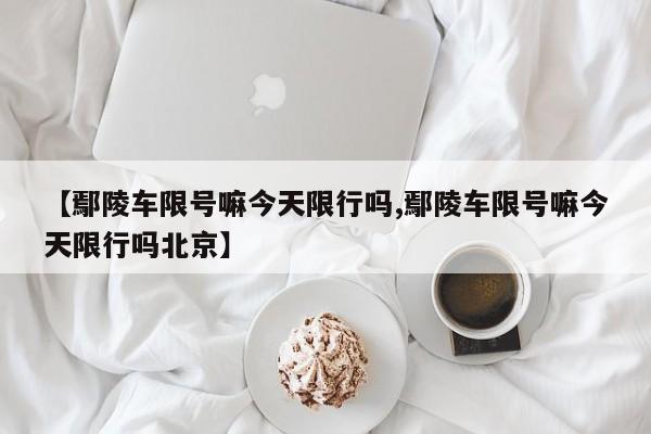 【鄢陵车限号嘛今天限行吗,鄢陵车限号嘛今天限行吗北京】