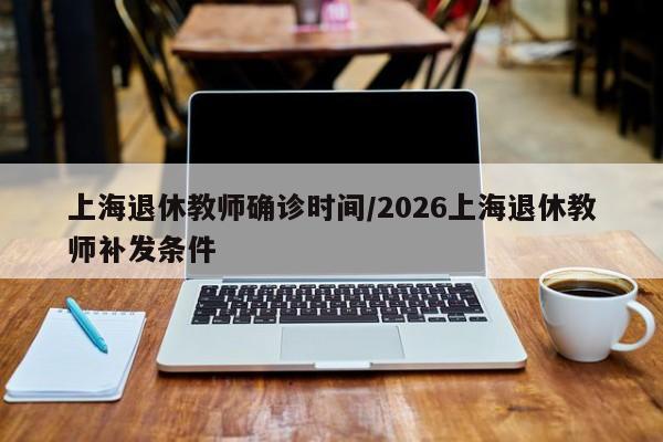 上海退休教师确诊时间/2026上海退休教师补发条件