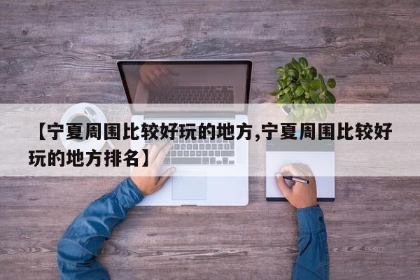 【宁夏周围比较好玩的地方,宁夏周围比较好玩的地方排名】