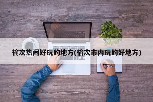 榆次热闹好玩的地方(榆次市内玩的好地方)