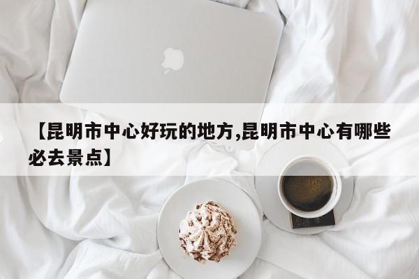 【昆明市中心好玩的地方,昆明市中心有哪些必去景点】