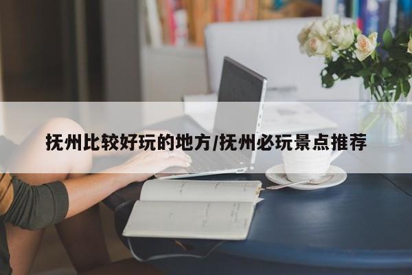 抚州比较好玩的地方/抚州必玩景点推荐