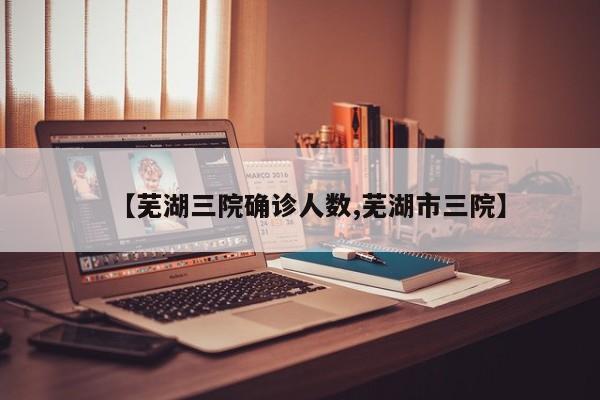 【芜湖三院确诊人数,芜湖市三院】