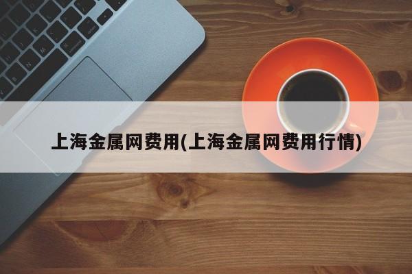 上海金属网费用(上海金属网费用行情)