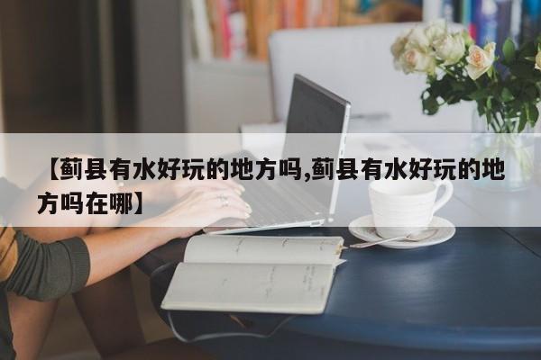 【蓟县有水好玩的地方吗,蓟县有水好玩的地方吗在哪】