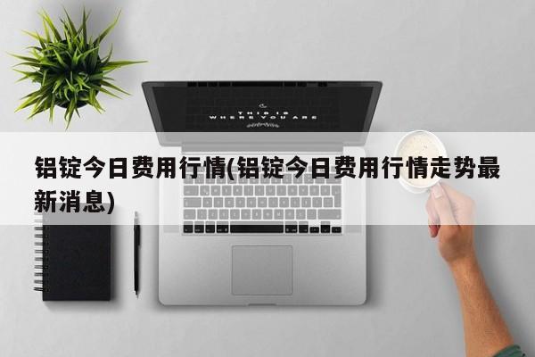 铝锭今日费用行情(铝锭今日费用行情走势最新消息)
