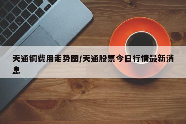 天通铜费用走势图/天通股票今日行情最新消息