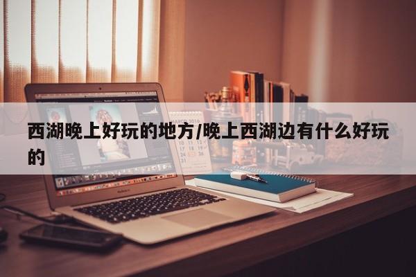 西湖晚上好玩的地方/晚上西湖边有什么好玩的