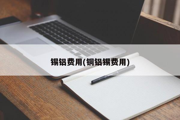 锡铝费用(铜铝锡费用)